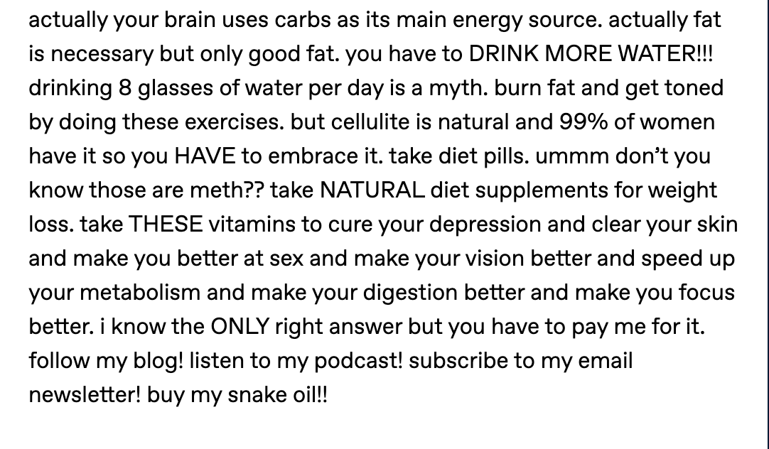 actually your brain uses carbs as its main energy source. actually fat is necessary but only good fat. you have to DRINK MORE WATER!!! drinking 8 glasses of water per day is a myth. burn fat and get toned by doing these exercises. but cellulite is natural and 99% of women have it so you HAVE to embrace it. take diet pills. ummm don’t you know those are meth?? take NATURAL diet supplements for weight loss. take THESE vitamins to cure your depression and clear your skin and make you better at sex and make your vision better and speed up your metabolism and make your digestion better and make you focus better. i know the ONLY right answer but you have to pay me for it. follow my blog! listen to my podcast! subscribe to my email newsletter! buy my snake oil!!